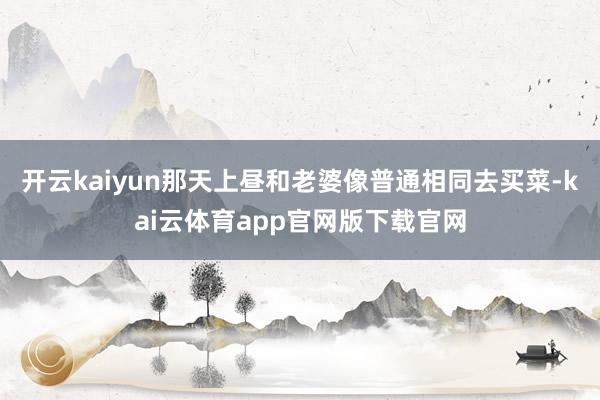 开云kaiyun那天上昼和老婆像普通相同去买菜-kai云体育app官网版下载官网