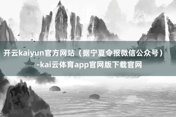 开云kaiyun官方网站（据宁夏令报微信公众号）    -kai云体育app官网版下载官网