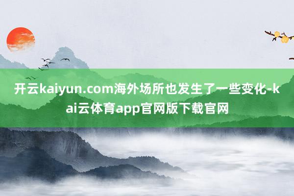 开云kaiyun.com海外场所也发生了一些变化-kai云体育app官网版下载官网
