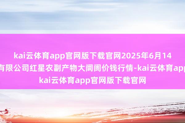 kai云体育app官网版下载官网2025年6月14日红星实业集团有限公司红星农副产物大阛阓价钱行情-kai云体育app官网版下载官网