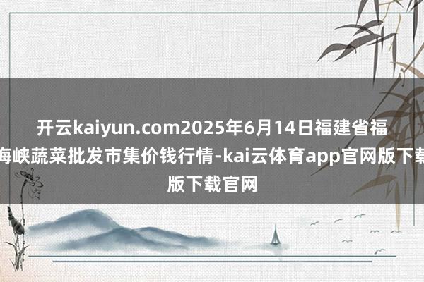 开云kaiyun.com2025年6月14日福建省福州市海峡蔬菜批发市集价钱行情-kai云体育app官网版下载官网