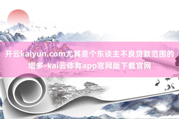 开云kaiyun.com尤其是个东谈主不良贷款范围的增多-kai云体育app官网版下载官网