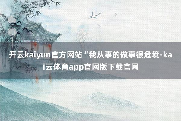 开云kaiyun官方网站“我从事的做事很危境-kai云体育app官网版下载官网