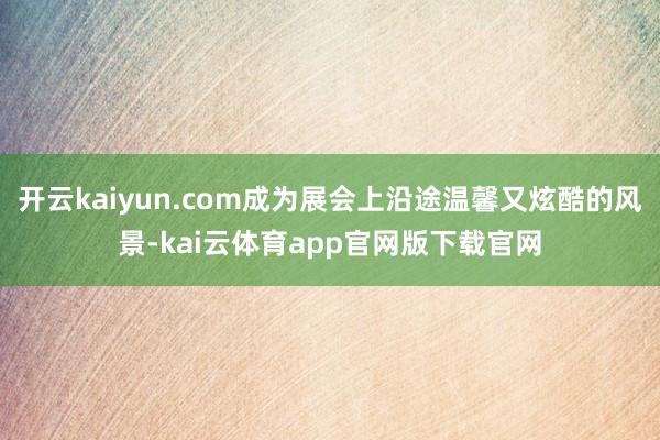 开云kaiyun.com成为展会上沿途温馨又炫酷的风景-kai云体育app官网版下载官网