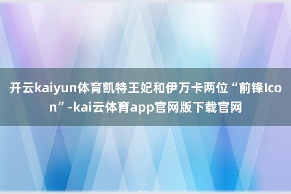 开云kaiyun体育凯特王妃和伊万卡两位“前锋Icon”-kai云体育app官网版下载官网