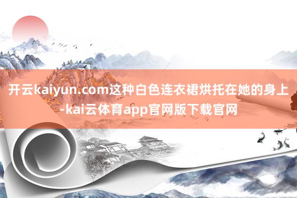 开云kaiyun.com这种白色连衣裙烘托在她的身上-kai云体育app官网版下载官网