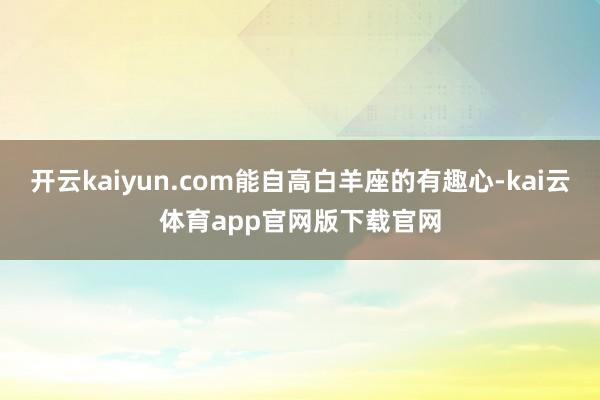 开云kaiyun.com能自高白羊座的有趣心-kai云体育app官网版下载官网