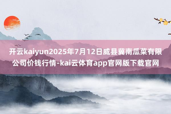 开云kaiyun2025年7月12日威县冀南瓜菜有限公司价钱行情-kai云体育app官网版下载官网