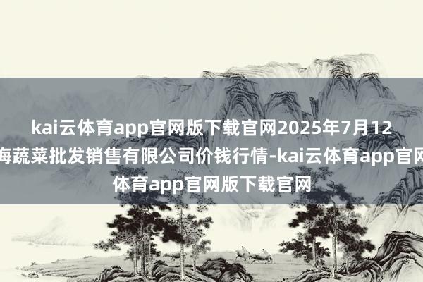 kai云体育app官网版下载官网2025年7月12日孝义市绿海蔬菜批发销售有限公司价钱行情-kai云体育app官网版下载官网