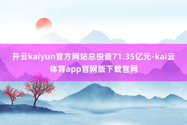 开云kaiyun官方网站总投资71.35亿元-kai云体育app官网版下载官网
