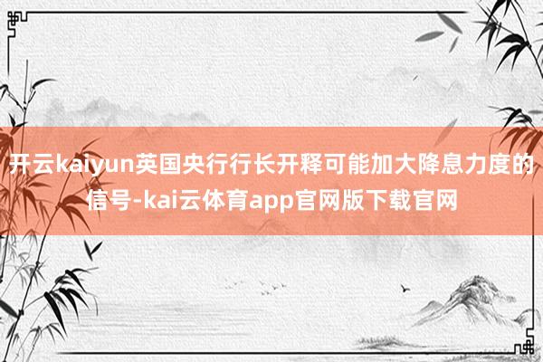 开云kaiyun英国央行行长开释可能加大降息力度的信号-kai云体育app官网版下载官网