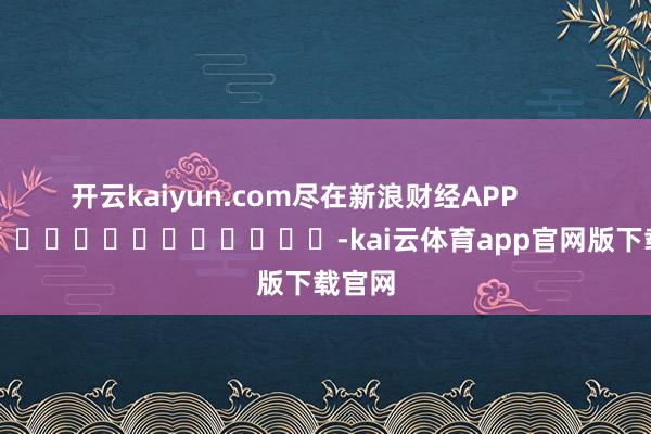 开云kaiyun.com尽在新浪财经APP            													-kai云体育app官网版下载官网