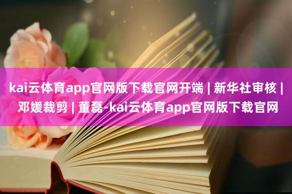 kai云体育app官网版下载官网开端 | 新华社审核 | 邓媛裁剪 | 董磊-kai云体育app官网版下载官网