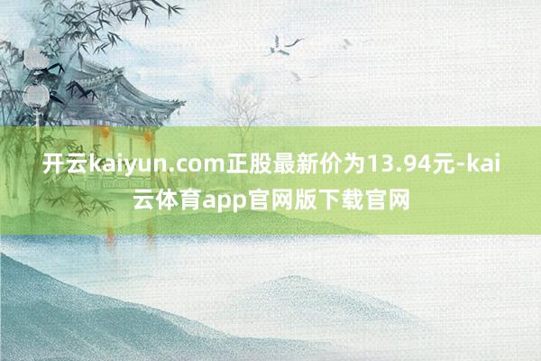 开云kaiyun.com正股最新价为13.94元-kai云体育app官网版下载官网