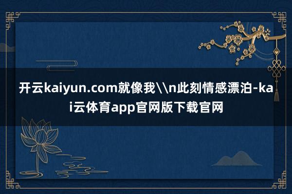 开云kaiyun.com就像我\n此刻情感漂泊-kai云体育app官网版下载官网