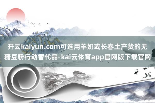 开云kaiyun.com可选用羊奶或长春土产货的无糖豆粉行动替代品-kai云体育app官网版下载官网