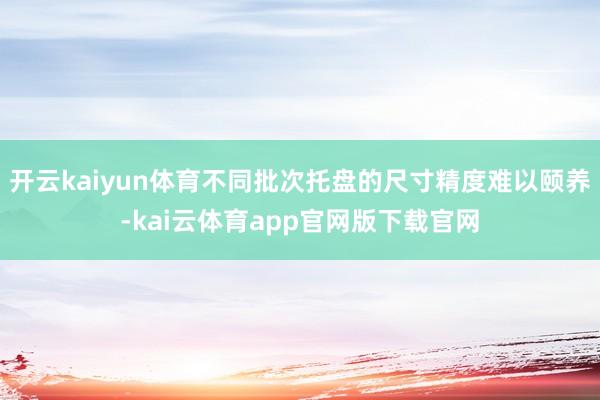 开云kaiyun体育不同批次托盘的尺寸精度难以颐养-kai云体育app官网版下载官网
