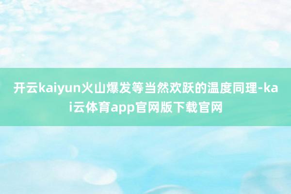 开云kaiyun火山爆发等当然欢跃的温度同理-kai云体育app官网版下载官网