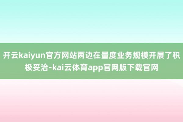 开云kaiyun官方网站两边在量度业务规模开展了积极妥洽-kai云体育app官网版下载官网