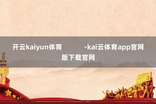 开云kaiyun体育            -kai云体育app官网版下载官网
