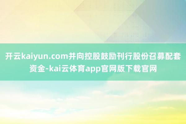 开云kaiyun.com并向控股鼓励刊行股份召募配套资金-kai云体育app官网版下载官网