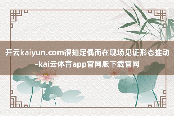 开云kaiyun.com很知足偶而在现场见证形态推动-kai云体育app官网版下载官网