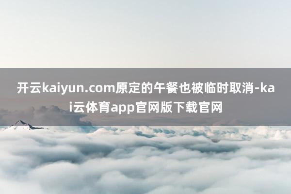 开云kaiyun.com原定的午餐也被临时取消-kai云体育app官网版下载官网