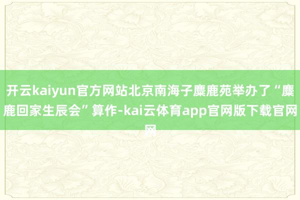 开云kaiyun官方网站北京南海子麋鹿苑举办了“麋鹿回家生辰会”算作-kai云体育app官网版下载官网