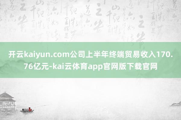 开云kaiyun.com公司上半年终端贸易收入170.76亿元-kai云体育app官网版下载官网