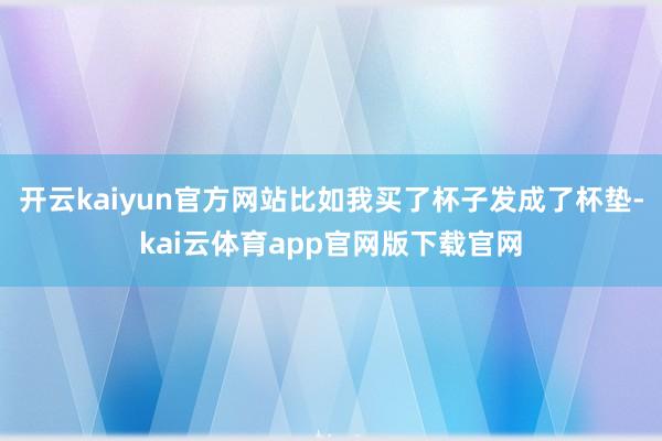 开云kaiyun官方网站比如我买了杯子发成了杯垫-kai云体育app官网版下载官网