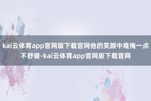 kai云体育app官网版下载官网他的笑颜中难掩一点不舒缓-kai云体育app官网版下载官网