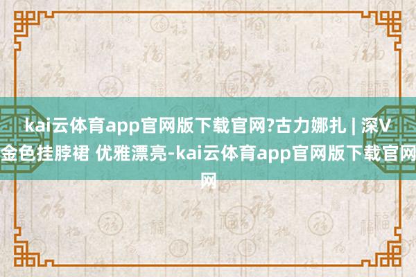kai云体育app官网版下载官网?古力娜扎 | 深V金色挂脖裙 优雅漂亮-kai云体育app官网版下载官网
