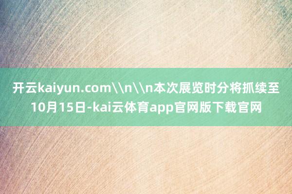 开云kaiyun.com\n\n本次展览时分将抓续至10月15日-kai云体育app官网版下载官网