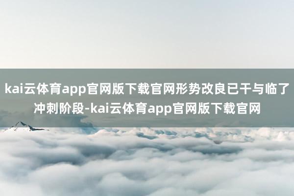 kai云体育app官网版下载官网形势改良已干与临了冲刺阶段-kai云体育app官网版下载官网