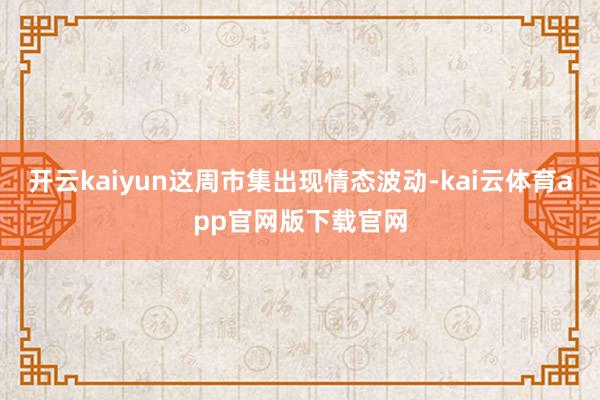 开云kaiyun这周市集出现情态波动-kai云体育app官网版下载官网