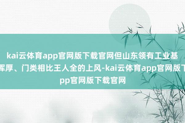 kai云体育app官网版下载官网但山东领有工业基础相比浑厚、门类相比王人全的上风-kai云体育app官网版下载官网