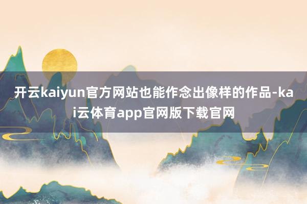 开云kaiyun官方网站也能作念出像样的作品-kai云体育app官网版下载官网