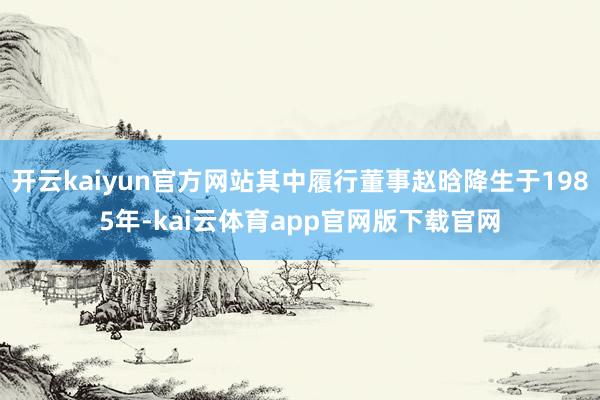 开云kaiyun官方网站其中履行董事赵晗降生于1985年-kai云体育app官网版下载官网