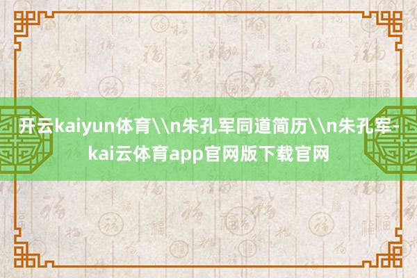 开云kaiyun体育\n朱孔军同道简历\n朱孔军-kai云体育app官网版下载官网