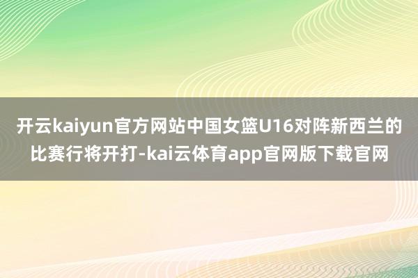 开云kaiyun官方网站中国女篮U16对阵新西兰的比赛行将开打-kai云体育app官网版下载官网
