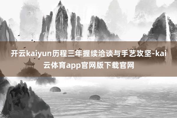 开云kaiyun历程三年握续洽谈与手艺攻坚-kai云体育app官网版下载官网