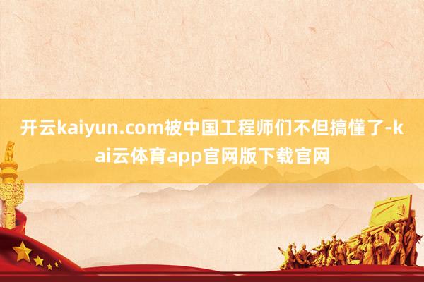 开云kaiyun.com被中国工程师们不但搞懂了-kai云体育app官网版下载官网