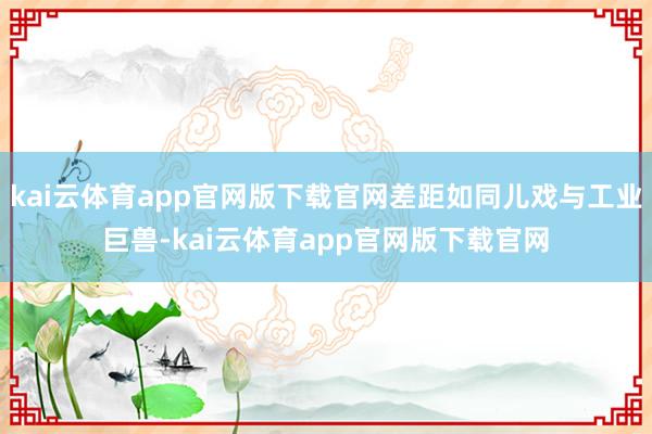kai云体育app官网版下载官网差距如同儿戏与工业巨兽-kai云体育app官网版下载官网