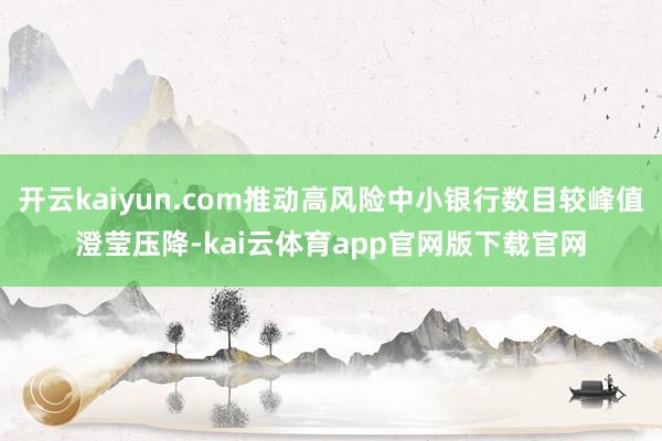 开云kaiyun.com推动高风险中小银行数目较峰值澄莹压降-kai云体育app官网版下载官网