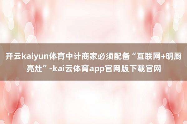开云kaiyun体育中计商家必须配备“互联网+明厨亮灶”-kai云体育app官网版下载官网