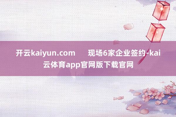 开云kaiyun.com 现场6家企业签约-kai云体育app官网版下载官网