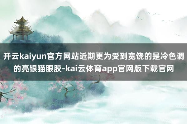 开云kaiyun官方网站近期更为受到宽饶的是冷色调的亮银猫眼胶-kai云体育app官网版下载官网