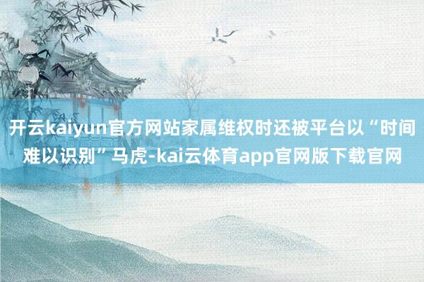 开云kaiyun官方网站家属维权时还被平台以“时间难以识别”马虎-kai云体育app官网版下载官网