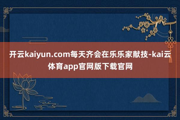 开云kaiyun.com每天齐会在乐乐家献技-kai云体育app官网版下载官网