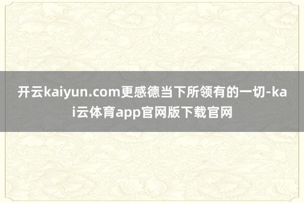 开云kaiyun.com更感德当下所领有的一切-kai云体育app官网版下载官网